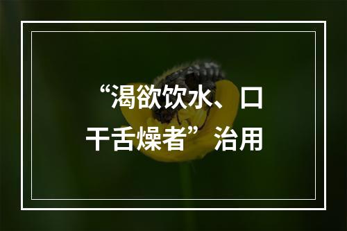 “渴欲饮水、口干舌燥者”治用