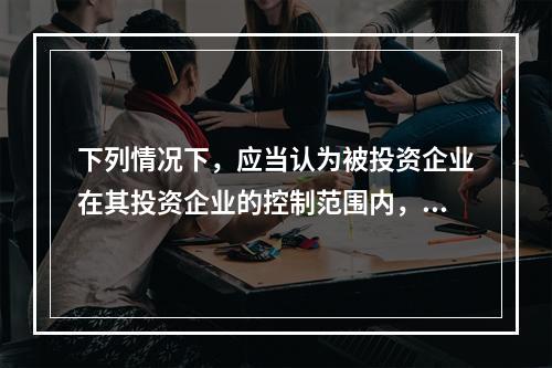 下列情况下，应当认为被投资企业在其投资企业的控制范围内，并将