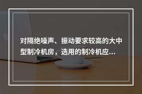 对隔绝噪声、振动要求较高的大中型制冷机房，选用的制冷机应为