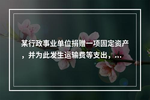 某行政事业单位捐赠一项固定资产，并为此发生运输费等支出，则在