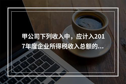 甲公司下列收入中，应计入2017年度企业所得税收入总额的是（