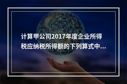 计算甲公司2017年度企业所得税应纳税所得额的下列算式中，正