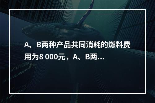 A、B两种产品共同消耗的燃料费用为8 000元，A、B两种产