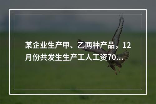 某企业生产甲、乙两种产品，12月份共发生生产工人工资70 0