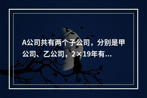 A公司共有两个子公司，分别是甲公司、乙公司，2×19年有关债