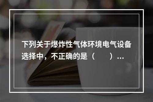 下列关于爆炸性气体环境电气设备选择中，不正确的是（  ）。