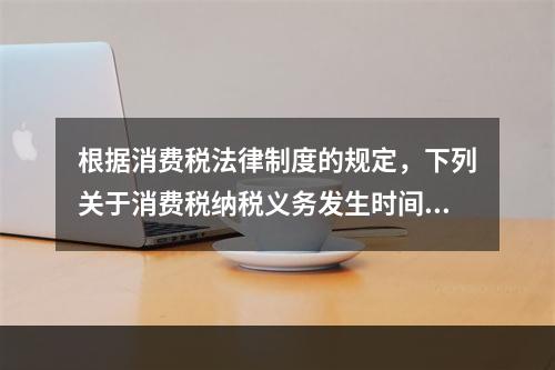 根据消费税法律制度的规定，下列关于消费税纳税义务发生时间的表