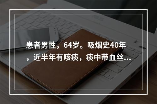 患者男性，64岁。吸烟史40年，近半年有咳痰，痰中带血丝，近