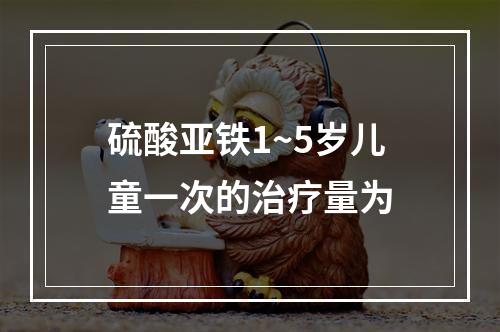 硫酸亚铁1~5岁儿童一次的治疗量为