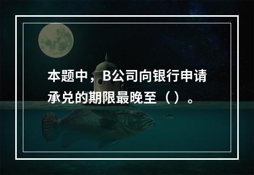 本题中，B公司向银行申请承兑的期限最晚至（ ）。