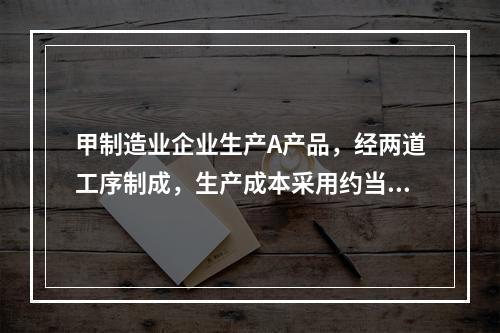 甲制造业企业生产A产品，经两道工序制成，生产成本采用约当产量