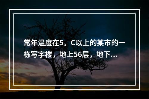 常年温度在5。C以上的某市的一栋写字楼，地上56层，地下3层