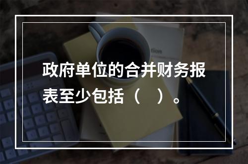 政府单位的合并财务报表至少包括（　）。