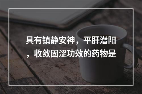 具有镇静安神，平肝潜阳，收敛固涩功效的药物是