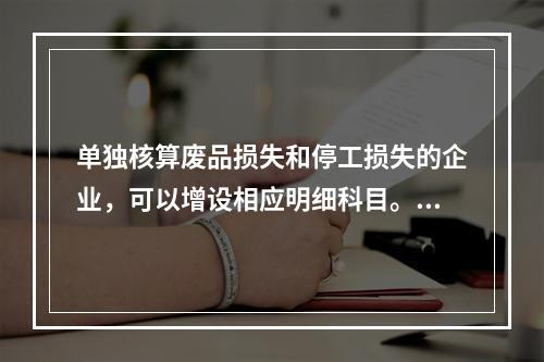 单独核算废品损失和停工损失的企业，可以增设相应明细科目。（　