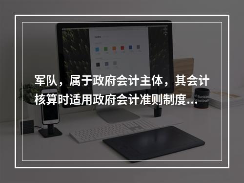 军队，属于政府会计主体，其会计核算时适用政府会计准则制度。（