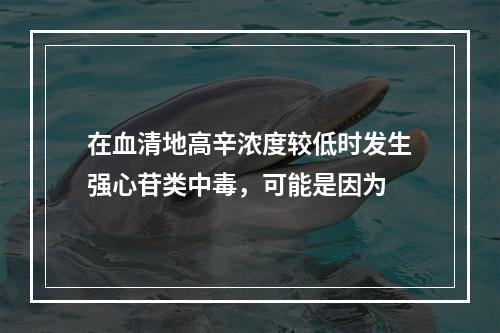 在血清地高辛浓度较低时发生强心苷类中毒，可能是因为