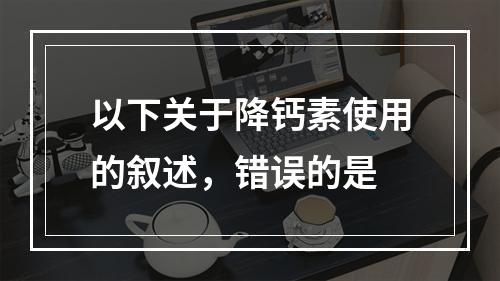 以下关于降钙素使用的叙述，错误的是