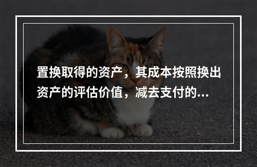 置换取得的资产，其成本按照换出资产的评估价值，减去支付的补价