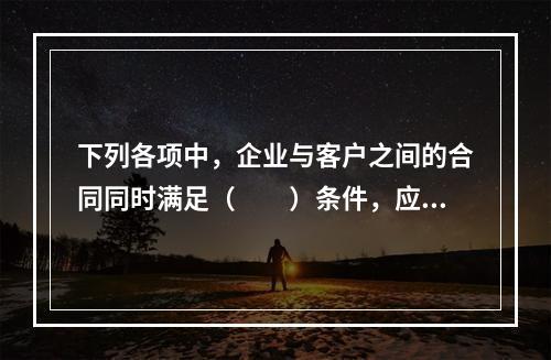 下列各项中，企业与客户之间的合同同时满足（　　）条件，应当在