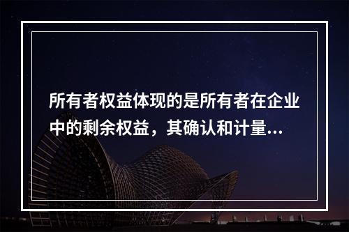 所有者权益体现的是所有者在企业中的剩余权益，其确认和计量主要