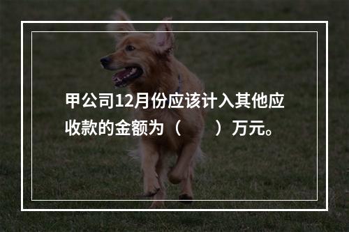 甲公司12月份应该计入其他应收款的金额为（　　）万元。