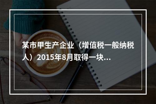 某市甲生产企业（增值税一般纳税人）2015年8月取得一块土地