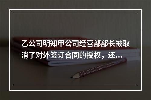 乙公司明知甲公司经营部部长被取消了对外签订合同的授权，还继续