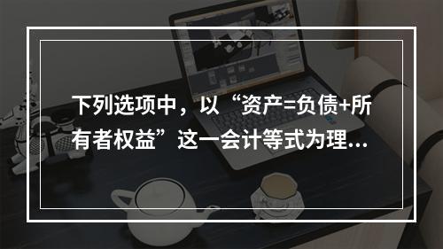 下列选项中，以“资产=负债+所有者权益”这一会计等式为理论依