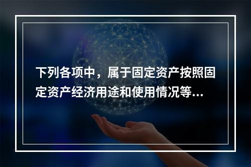 下列各项中，属于固定资产按照固定资产经济用途和使用情况等综合