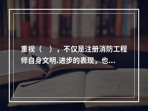 重视（　），不仅是注册消防工程师自身文明.进步的表现，也是其