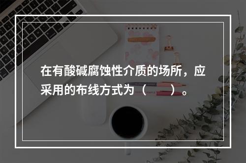 在有酸碱腐蚀性介质的场所，应采用的布线方式为（　　）。