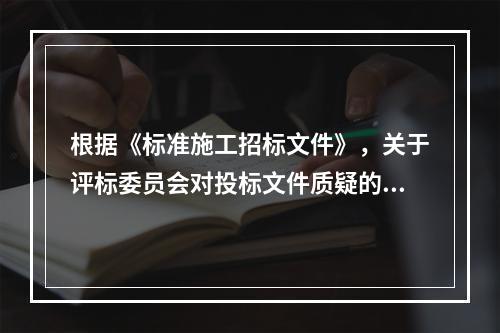 根据《标准施工招标文件》，关于评标委员会对投标文件质疑的说法