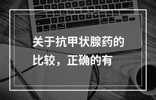 关于抗甲状腺药的比较，正确的有