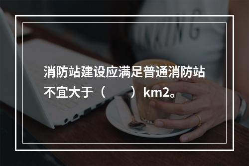 消防站建设应满足普通消防站不宜大于（  ）km2。