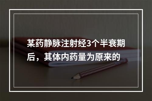 某药静脉注射经3个半衰期后，其体内药量为原来的