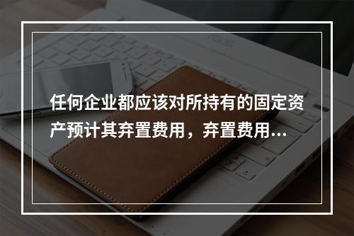 任何企业都应该对所持有的固定资产预计其弃置费用，弃置费用即清