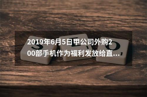 2019年6月5日甲公司外购200部手机作为福利发放给直接从