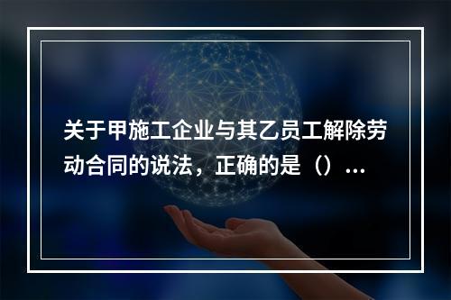 关于甲施工企业与其乙员工解除劳动合同的说法，正确的是（）。