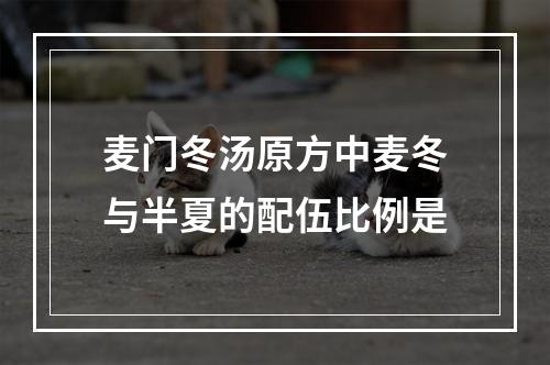 麦门冬汤原方中麦冬与半夏的配伍比例是