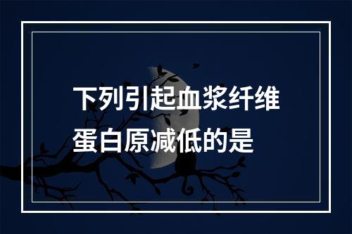 下列引起血浆纤维蛋白原减低的是