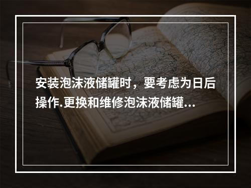 安装泡沫液储罐时，要考虑为日后操作.更换和维修泡沫液储罐以及