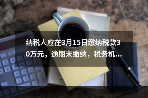 纳税人应在3月15日缴纳税款30万元，逾期未缴纳，税务机关责