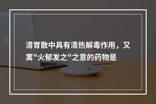 清胃散中具有清热解毒作用，又寓