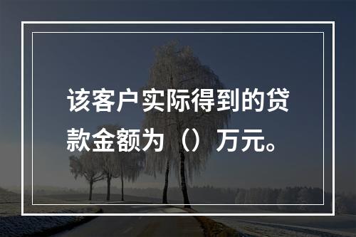 该客户实际得到的贷款金额为（）万元。