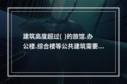 建筑高度超过(  )的旅馆.办公楼.综合楼等公共建筑需要设避