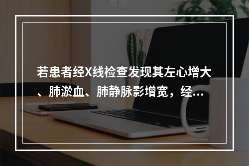 若患者经X线检查发现其左心增大、肺淤血、肺静脉影增宽，经超声