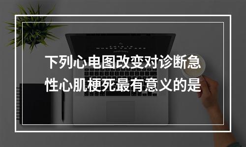 下列心电图改变对诊断急性心肌梗死最有意义的是