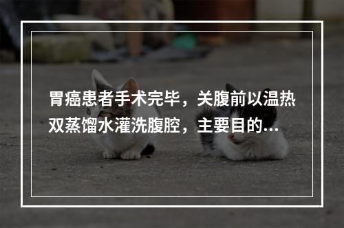 胃癌患者手术完毕，关腹前以温热双蒸馏水灌洗腹腔，主要目的可能