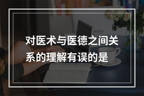 对医术与医德之间关系的理解有误的是